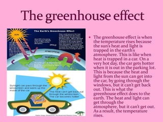  The greenhouse effect is when
  the temperature rises because
  the sun’s heat and light is
  trapped in the earth’s
  atmosphere. This is like when
  heat is trapped in a car. On a
  very hot day, the car gets hotter
  when it is out in the parking lot.
  This is because the heat and
  light from the sun can get into
  the car, by going through the
  windows, but it can’t get back
  out. This is what the
  greenhouse effect does to the
  earth. The heat and light can
  get through the
  atmosphere, but it can’t get out.
  As a result, the temperature
  rises.
 