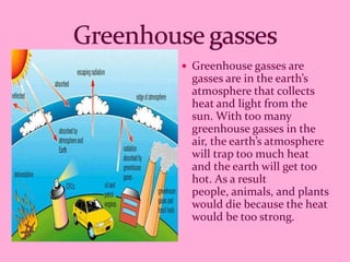  Greenhouse gasses are
 gasses are in the earth’s
 atmosphere that collects
 heat and light from the
 sun. With too many
 greenhouse gasses in the
 air, the earth’s atmosphere
 will trap too much heat
 and the earth will get too
 hot. As a result
 people, animals, and plants
 would die because the heat
 would be too strong.
 