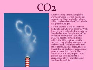  Another thing that makes global
  warming worse is when people cut
  down trees. Trees and other plants
  collect carbon dioxide (CO2), which
  is a greenhouse gas.
 Carbon dioxide is the air that our
  body lets out when we breathe. With
  fewer trees, it is harder for people to
  breathe because there is more CO2
  in the air, and we don’t breathe
  CO2, we breathe oxygen. Plants
  collect the CO2 that we breathe
  out, and they give back oxygen that
  we breathe in. With less trees and
  other plants, such as algae, there is
  less air for us, and more greenhouse
  gases are sent into the air. This
  means that it is very important to
  protect our trees to stop the
  greenhouse effect, and also so we
  can breathe and live.
 