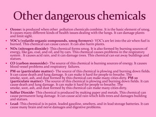    Ozone: is produced when other pollution chemicals combine. It is the basic element of smog.
    It causes many different kinds of health issues dealing with the lungs. It can damage plants
    and limit sight.
   VOC’s (volatile organic compounds, smog formers)- VOC’s are let into the air when fuel is
    burned. This chemical can cause cancer. It can also harm plants.
   NOx (nitrogen dioxide)- This chemical forms smog. It is also formed by burning sources of
    energy, like gas, coal, and oil, and by cars. This chemical causes problems in the respiratory
    system . It causes acid rain, and it can damage trees. This chemical can eat away buildings and
    statues.
   CO (carbon monoxide)- The source of this chemical is burning sources of energy. It causes
    blood vessel problems and respiratory failures.
   PM-10 (particulate matter)- The source of this chemical is plowing and burning down fields.
    It can cause death and lung damage. It can make it hard for people to breathe. The
    smoke, soot, ash, and dust formed by this chemical can make many cities dirty. PM-10
    (particulate matter)- The source of this chemical is plowing and burning down fields. It can
    cause death and lung damage. It can make it hard for people to breathe. The
    smoke, soot, ash, and dust formed by this chemical can make many cities dirty.
   Sulfur Dioxide- This chemical is produced by making paper and metals. This chemical can
    cause permanent lung damage. It can cause acid rain which kills trees and damages building
    and statues.
   Lead- This chemical is in paint, leaded gasoline, smelters, and in lead storage batteries. It can
    cause many brain and nerve damages and digestive problems.
 