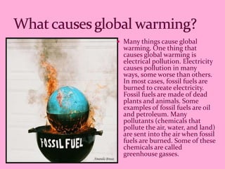  Many things cause global
  warming. One thing that
  causes global warming is
  electrical pollution. Electricity
  causes pollution in many
  ways, some worse than others.
  In most cases, fossil fuels are
  burned to create electricity.
  Fossil fuels are made of dead
  plants and animals. Some
  examples of fossil fuels are oil
  and petroleum. Many
  pollutants (chemicals that
  pollute the air, water, and land)
  are sent into the air when fossil
  fuels are burned. Some of these
  chemicals are called
  greenhouse gasses.
 