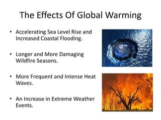The Effects Of Global Warming
• Accelerating Sea Level Rise and
Increased Coastal Flooding.
• Longer and More Damaging
Wildfire Seasons.
• More Frequent and Intense Heat
Waves.
• An Increase in Extreme Weather
Events.
 
