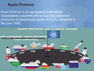 Kyoto Protocol
Kyoto Protocol is an agreement under which
industrialized countries will reduce their collective
emissions of greenhouse gases by 5.2% compared to
the year 1990.
 