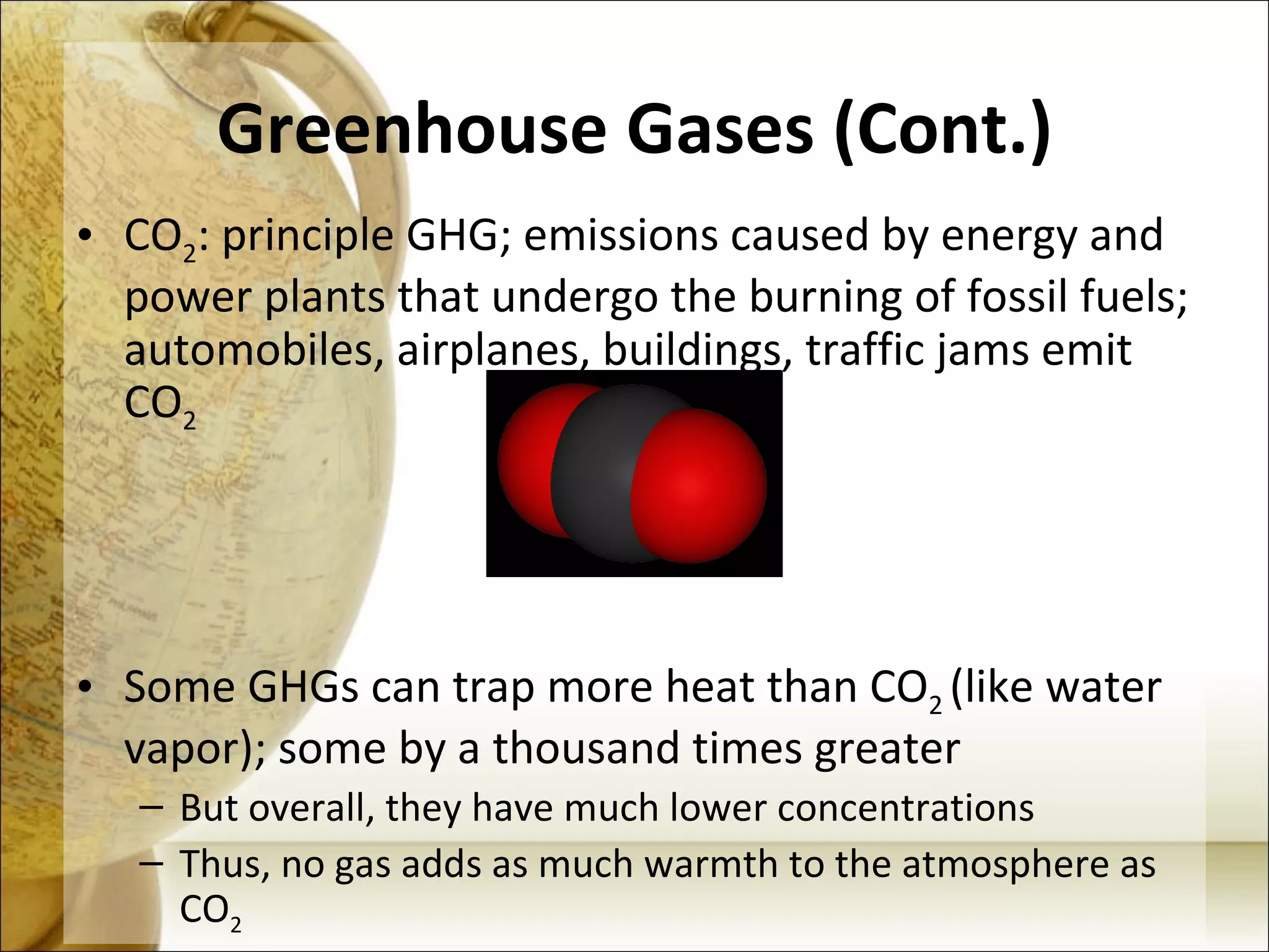 Greenhouse Gases (Cont.) CO 2 : principle GHG; emissions caused by energy and power plants that undergo the burning of fossil fuels; automobiles, airplanes, buildings, traffic jams emit CO 2 Some GHGs can trap more heat than CO 2  (like water vapor); some by a thousand times greater But overall, they have much lower concentrations Thus, no gas adds as much warmth to the atmosphere as CO 2 