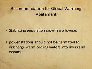 Recommendation for Global Warming
Abatement
• Stabilizing population growth worldwide.
• power stations should not be permitted to
discharge warm cooling waters into rivers and
oceans.
 
