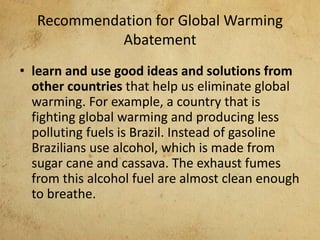 Recommendation for Global Warming
Abatement
• learn and use good ideas and solutions from
other countries that help us eliminate global
warming. For example, a country that is
fighting global warming and producing less
polluting fuels is Brazil. Instead of gasoline
Brazilians use alcohol, which is made from
sugar cane and cassava. The exhaust fumes
from this alcohol fuel are almost clean enough
to breathe.
 