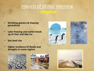 Impacts of Global Warming
- physical
• Shrinking glaciers & thawing
permafrost
• Later freezing and earlier break
up of river and lake ice
• Sea level rise
• Higher incidence of floods and
droughts in some regions
 