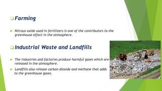 Farming
 Nitrous oxide used in fertilizers is one of the contributors to the
greenhouse effect in the atmosphere.
 Industrial Waste and Landfills
 The industries and factories produce harmful gases which are
released in the atmosphere.
 Landfills also release carbon dioxide and methane that adds
to the greenhouse gases.
 