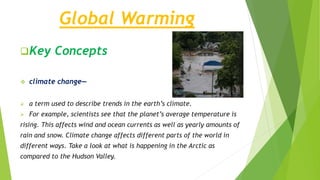 Global Warming
Key Concepts
 climate change—
 a term used to describe trends in the earth’s climate.
 For example, scientists see that the planet’s average temperature is
rising. This affects wind and ocean currents as well as yearly amounts of
rain and snow. Climate change affects different parts of the world in
different ways. Take a look at what is happening in the Arctic as
compared to the Hudson Valley.
 