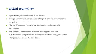  global warming—
 refers to the general increase in the earth’s
 average temperature, which causes changes in climate patterns across
the globe.
 The earth’s average temperature has been increasing over the
last century.
 For example, there is some evidence that suggests that the
U.S. Northeast will gett colder as the poles melt and cold, fresh water
changes currents near the East Coast.
 