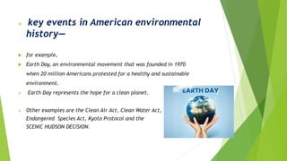  key events in American environmental
history—
 for example,
 Earth Day, an environmental movement that was founded in 1970
when 20 million Americans protested for a healthy and sustainable
environment.
 Earth Day represents the hope for a clean planet.
 Other examples are the Clean Air Act, Clean Water Act,
Endangered Species Act, Kyoto Protocol and the
SCENIC HUDSON DECISION.
 