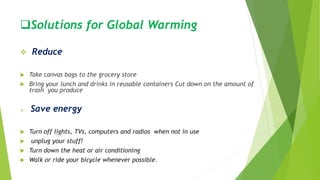 Solutions for Global Warming
 Reduce
 Take canvas bags to the grocery store
 Bring your lunch and drinks in reusable containers Cut down on the amount of
trash you produce
 Save energy
 Turn off lights, TVs, computers and radios when not in use
 unplug your stuff!
 Turn down the heat or air conditioning
 Walk or ride your bicycle whenever possible.
 