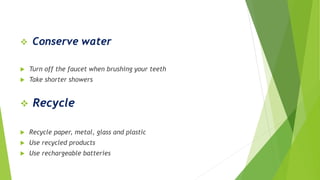  Conserve water
 Turn off the faucet when brushing your teeth
 Take shorter showers
 Recycle
 Recycle paper, metal, glass and plastic
 Use recycled products
 Use rechargeable batteries
 