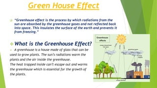 Green House Effect
 “Greenhouse effect is the process by which radiations from the
sun are absorbed by the greenhouse gases and not reflected back
into space. This insulates the surface of the earth and prevents it
from freezing.”
 What is the Greenhouse Effect?
 A greenhouse is a house made of glass that can be
used to grow plants. The sun’s radiations warm the
plants and the air inside the greenhouse.
The heat trapped inside can’t escape out and warms
the greenhouse which is essential for the growth of
the plants.
 