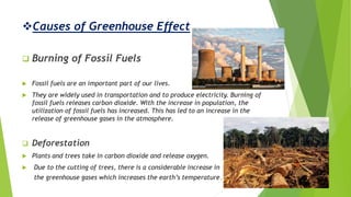 Causes of Greenhouse Effect
 Burning of Fossil Fuels
 Fossil fuels are an important part of our lives.
 They are widely used in transportation and to produce electricity. Burning of
fossil fuels releases carbon dioxide. With the increase in population, the
utilization of fossil fuels has increased. This has led to an increase in the
release of greenhouse gases in the atmosphere.
 Deforestation
 Plants and trees take in carbon dioxide and release oxygen.
 Due to the cutting of trees, there is a considerable increase in
the greenhouse gases which increases the earth’s temperature.
 
