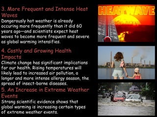4. Costly and Growing Health
Impacts
Climate change has significant implications
for our health. Rising temperatures will
likely lead to increased air pollution, a
longer and more intense allergy season, the
spread of insect-borne diseases.
5. An Increase in Extreme Weather
Events
Strong scientific evidence shows that
global warming is increasing certain types
of extreme weather events.
3. More Frequent and Intense Heat
Waves
Dangerously hot weather is already
occuring more frequently than it did 60
years ago—and scientists expect heat
waves to become more frequent and severe
as global warming intensifies.
 
