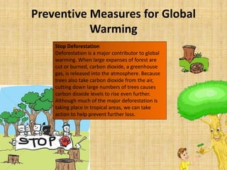 Preventive Measures for Global
Warming
Stop Deforestation
Deforestation is a major contributor to global
warming. When large expanses of forest are
cut or burned, carbon dioxide, a greenhouse
gas, is released into the atmosphere. Because
trees also take carbon dioxide from the air,
cutting down large numbers of trees causes
carbon dioxide levels to rise even further.
Although much of the major deforestation is
taking place in tropical areas, we can take
action to help prevent further loss.
 