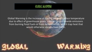 GLOBAL WARMING 
Global Warming is the increase of Earth's average surface temperature 
due to effect of greenhouse gases, such as carbon dioxide emissions 
from burning fossil fuels or from deforestation, which trap heat that 
would otherwise escape from Earth. 
 
