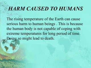 HARM CAUSED TO HUMANS
The rising temperature of the Earth can cause
serious harm to human beings . This is because
the human body is not capable of coping with
extreme temperatures for long period of time.
Doing so might lead to death.
 