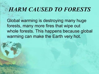 HARM CAUSED TO FORESTS
Global warming is destroying many huge
forests, many more fires that wipe out
whole forests. This happens because global
warming can make the Earth very hot.
 