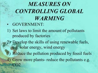 MEASURES ON
CONTROLLING GLOBAL
WARMING
• GOVERNMENT:
1) Set laws to limit the amount of pollutants
produced by factories
2) Develop the skills of using renewable fuels,
e.g. solar energy, wind energy
3) Reduce the pollution produced by fossil fuels
4) Grow more plants- reduce the pollutants e.g.
CO2
 