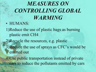 MEASURES ON
CONTROLLING GLOBAL
WARMING
• HUMANS:
1)Reduce the use of plastic bags as burning
plastic emit CH4
2)Recycle the resources, e.g. plastic
3)Reduce the use of sprays as CFC’s would be
emitted out
4)Use public transportation instead of private
cars to reduce the pollutants emitted by cars
 