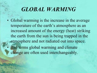 GLOBAL WARMING
• Global warming is the increase in the average
temperature of the earth’s atmosphere as an
increased amount of the energy (heat) striking
the earth from the sun is being trapped in the
atmosphere and not radiated out into space.
• The terms global warming and climate
change are often used interchangeably.
 