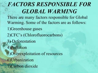 FACTORS RESPONSIBLE FOR
GLOBAL WARMING
There are many factors responsible for Global
Warming. Some of the factors are as follows:
1)Greenhouse gases
2)CFC’s (Chlorofluorocarbons)
3) Deforestation
4)Pollution
5)Overexploitation of resources
6)Urbanization
7)Carbon dioxide
 