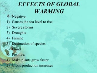 EFFECTS OF GLOBAL
WARMING
 Negative:
1) Causes the sea level to rise
2) Severe storms
3) Droughts
4) Famine
5) Destruction of species
6) Flood
 Positive:
1) Make plants grow faster
2) Crops production increases
 