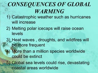 CONSEQUENCES OF GLOBAL
WARMING
1) Catastrophic weather such as hurricanes
will increase
2) Melting polar icecaps will raise ocean
levels
3) Heat waves , droughts, and wildfires will
be more frequent
4) More than a million species worldwide
could be extinct
5) Global sea levels could rise, devastating
coastal areas worldwide
 