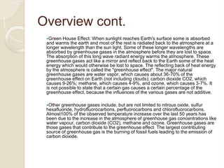Overview cont.
Green House Effect: When sunlight reaches Earth's surface some is absorbed
and warms the earth and most of the rest is radiated back to the atmosphere at a
longer wavelength than the sun light. Some of these longer wavelengths are
absorbed by greenhouse gases in the atmosphere before they are lost to space.
The absorption of this long wave radiant energy warms the atmosphere. These
greenhouse gases act like a mirror and reflect back to the Earth some of the heat
energy which would otherwise be lost to space. The reflecting back of heat energy
by the atmosphere is called the "greenhouse effect". The major natural
greenhouse gases are water vapor, which causes about 36-70% of the
greenhouse effect on Earth (not including clouds); carbon dioxide CO2, which
causes 9-26%; methane, which causes 4-9%, and ozone, which causes 3-7%. It
is not possible to state that a certain gas causes a certain percentage of the
greenhouse effect, because the influences of the various gases are not additive.
Other greenhouse gases include, but are not limited to nitrous oxide, sulfur
hexafluoride, hydrofluorocarbons, perfluorocarbons and chlorofluorocarbons.
Almost100% of the observed temperature increase over the last 50 years has
been due to the increase in the atmosphere of greenhouse gas concentrations like
water vapour, carbon dioxide (CO2), methane and ozone. Greenhouse gases are
those gases that contribute to the greenhouse effect The largest contributing
source of greenhouse gas is the burning of fossil fuels leading to the emission of
carbon dioxide.
 