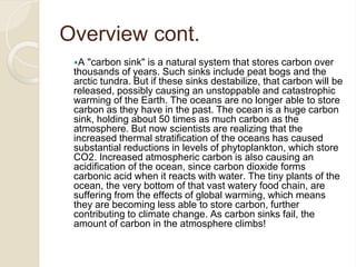 Overview cont.
A "carbon sink" is a natural system that stores carbon over
thousands of years. Such sinks include peat bogs and the
arctic tundra. But if these sinks destabilize, that carbon will be
released, possibly causing an unstoppable and catastrophic
warming of the Earth. The oceans are no longer able to store
carbon as they have in the past. The ocean is a huge carbon
sink, holding about 50 times as much carbon as the
atmosphere. But now scientists are realizing that the
increased thermal stratification of the oceans has caused
substantial reductions in levels of phytoplankton, which store
CO2. Increased atmospheric carbon is also causing an
acidification of the ocean, since carbon dioxide forms
carbonic acid when it reacts with water. The tiny plants of the
ocean, the very bottom of that vast watery food chain, are
suffering from the effects of global warming, which means
they are becoming less able to store carbon, further
contributing to climate change. As carbon sinks fail, the
amount of carbon in the atmosphere climbs!
 