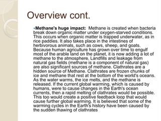 Overview cont.
Methane's huge impact: Methane is created when bacteria
break down organic matter under oxygen-starved conditions.
This occurs when organic matter is trapped underwater, as in
rice paddies. It also takes place in the intestines of
herbivorous animals, such as cows, sheep, and goats.
Because human agriculture has grown over time to engulf
most of the arable land on the planet, it is now adding a lot of
methane to the atmosphere. Landfills and leakage from
natural gas fields (methane is a component of natural gas)
are also significant sources of methane. Clathrates are a
hidden source of Methane. Clathrates are frozen chunks of
ice and methane that rest at the bottom of the world's oceans.
As the water warms, the ice melts, and the methane is
released. If the current global warming, which is caused by
humans, were to cause changes in the Earth's ocean
currents, then a rapid melting of clathrates would be possible.
This too would create a positive feedback loop that would
cause further global warming. It is believed that some of the
warming cycles in the Earth's history have been caused by
the sudden thawing of clathrates
 