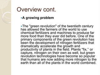 Overview cont.
A growing problem
The "green revolution" of the twentieth century
has allowed the farmers of the world to use
chemical fertilizers and machines to produce far
more food than they ever did before. One of the
primary components of the green revolution has
been the development of nitrogen fertilizers that
dramatically accelerate the growth and
productivity of plants in the field. Plants "fix,’’ or
capture, nitrogen on their own as well, but green
revolution technologies have become so popular
that humans are now adding more nitrogen to the
earth than all of the plants in the world combined.
 