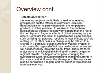 Overview cont.
Effects on weather:
Increasing temperature is likely to lead to increasing
precipitation but the effects on storms are less clear.
Extratropical storms partly depend on the temperature
gradient, which is predicted to weaken in the northern
hemisphere as the polar region warms more than the rest of
the hemisphere. Regional effects of global warming vary in
nature. Some are the result of a generalised global change,
such as rising temperature, resulting in local effects, such as
melting ice. In other cases, a change may be related to a
change in a particular ocean current or weather system. In
such cases, the regional effect may be disproportionate and
will not necessarily follow the global trend. There are three
major ways in which global warming will make changes to
regional climate: melting or forming ice, changing the
hydrological cycle (of evaporation) and changing currents in
the oceans and air flows in the atmosphere. The coast can
also be considered a region, and will suffer severe impacts
from sea level rise.
 