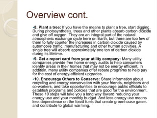 Overview cont.
8. Plant a tree: If you have the means to plant a tree, start digging.
During photosynthesis, trees and other plants absorb carbon dioxide
and give off oxygen. They are an integral part of the natural
atmospheric exchange cycle here on Earth, but there are too few of
them to fully counter the increases in carbon dioxide caused by
automobile traffic, manufacturing and other human activities. A
single tree will absorb approximately one ton of carbon dioxide
during its lifetime.
9. Get a report card from your utility company: Many utility
companies provide free home energy audits to help consumers
identify areas in their homes that may not be energy efficient. In
addition, many utility companies offer rebate programs to help pay
for the cost of energy-efficient upgrades.
10. Encourage Others to Conserve: Share information about
recycling and energy conservation with your friends, neighbors and
co-workers, and take opportunities to encourage public officials to
establish programs and policies that are good for the environment.
These 10 steps will take you a long way toward reducing your
energy use and your monthly budget. And less energy use means
less dependence on the fossil fuels that create greenhouse gases
and contribute to global warming.
 