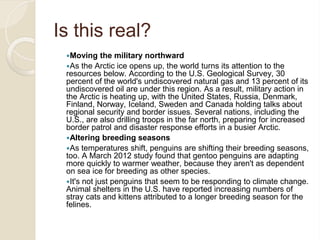Is this real?
Moving the military northward
As the Arctic ice opens up, the world turns its attention to the
resources below. According to the U.S. Geological Survey, 30
percent of the world's undiscovered natural gas and 13 percent of its
undiscovered oil are under this region. As a result, military action in
the Arctic is heating up, with the United States, Russia, Denmark,
Finland, Norway, Iceland, Sweden and Canada holding talks about
regional security and border issues. Several nations, including the
U.S., are also drilling troops in the far north, preparing for increased
border patrol and disaster response efforts in a busier Arctic.
Altering breeding seasons
As temperatures shift, penguins are shifting their breeding seasons,
too. A March 2012 study found that gentoo penguins are adapting
more quickly to warmer weather, because they aren't as dependent
on sea ice for breeding as other species.
It's not just penguins that seem to be responding to climate change.
Animal shelters in the U.S. have reported increasing numbers of
stray cats and kittens attributed to a longer breeding season for the
felines.
 