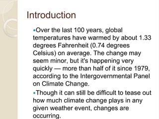 Introduction
Over the last 100 years, global
temperatures have warmed by about 1.33
degrees Fahrenheit (0.74 degrees
Celsius) on average. The change may
seem minor, but it's happening very
quickly — more than half of it since 1979,
according to the Intergovernmental Panel
on Climate Change.
Though it can still be difficult to tease out
how much climate change plays in any
given weather event, changes are
occurring.
 