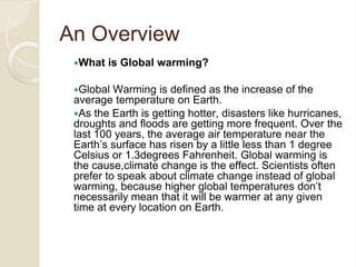 An Overview
What is Global warming?
Global Warming is defined as the increase of the
average temperature on Earth.
As the Earth is getting hotter, disasters like hurricanes,
droughts and floods are getting more frequent. Over the
last 100 years, the average air temperature near the
Earth’s surface has risen by a little less than 1 degree
Celsius or 1.3degrees Fahrenheit. Global warming is
the cause,climate change is the effect. Scientists often
prefer to speak about climate change instead of global
warming, because higher global temperatures don’t
necessarily mean that it will be warmer at any given
time at every location on Earth.
 