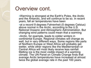 Overview cont.
Warming is strongest at the Earth's Poles, the Arctic
and the Antarctic, and will continue to be so. In recent
years, fall air temperatures have been
at a record 9 degrees Fahrenheit (5 degrees Celsius)
above normal in the Arctic, according to the U.S.
National Oceanic and Atmospheric Administration. But
changing wind patterns could mean that a warming
Arctic, for example, leads to colder winters in
continental Europe. Regional climates will change as
well, but in very different ways. Some regions like parts
of Northern Europe or West Africa will probably get
wetter, while other regions like the Mediterranean or
Central Africa will most likely receive less rainfall.
Melting ice is the most visible impact of a warming
climate. The UN Panel on Climate Change finds that
average Arctic temperatures have increased at almost
twice the global average rate in the past 100 years.
 
