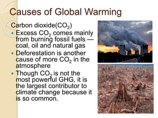 Causes of Global Warming
Carbon dioxide(CO2)
 Excess CO2 comes mainly
from burning fossil fuels —
coal, oil and natural gas
 Deforestation is another
cause of more CO2 in the
atmosphere
 Though CO2 is not the
most powerful GHG, it is
the largest contributor to
climate change because it
is so common.
 
