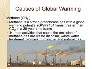 Causes of Global Warming
Methane (CH4 )
 Methane is a strong greenhouse gas with a global
warming potential (GWP) 104 times greater than
CO2 in a 20-year time frame
 Human activities that cause the emission of
methane gas are waste disposal, waste water
treatment, biomass burning, oil and natural gas
supply chain
 