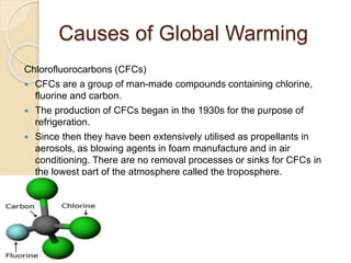 Causes of Global Warming
Chlorofluorocarbons (CFCs)
 CFCs are a group of man-made compounds containing chlorine,
fluorine and carbon.
 The production of CFCs began in the 1930s for the purpose of
refrigeration.
 Since then they have been extensively utilised as propellants in
aerosols, as blowing agents in foam manufacture and in air
conditioning. There are no removal processes or sinks for CFCs in
the lowest part of the atmosphere called the troposphere.
 