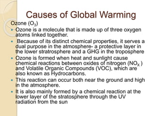 Causes of Global Warming
Ozone (O3)
 Ozone is a molecule that is made up of three oxygen
atoms linked together.
 Because of its distinct chemical properties, it serves a
dual purpose in the atmosphere- a protective layer in
the lower stratrosphere and a GHG in the troposphere
 Ozone is formed when heat and sunlight cause
chemical reactions between oxides of nitrogen (NOX )
and Volatile Organic Compounds (VOC), which are
also known as Hydrocarbons.
 This reaction can occur both near the ground and high
in the atmosphere.
 It is also mainly formed by a chemical reaction at the
lower layer of the stratosphere through the UV
radiation from the sun
 
