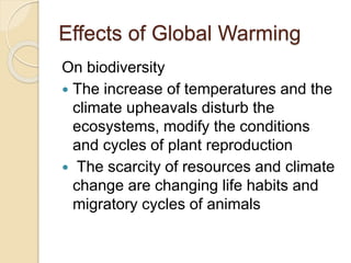 Effects of Global Warming
On biodiversity
 The increase of temperatures and the
climate upheavals disturb the
ecosystems, modify the conditions
and cycles of plant reproduction
 The scarcity of resources and climate
change are changing life habits and
migratory cycles of animals
 