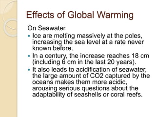 Effects of Global Warming
On Seawater
 Ice are melting massively at the poles,
increasing the sea level at a rate never
known before.
 In a century, the increase reaches 18 cm
(including 6 cm in the last 20 years).
 It also leads to acidification of seawater,
the large amount of CO2 captured by the
oceans makes them more acidic,
arousing serious questions about the
adaptability of seashells or coral reefs.
 