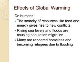 Effects of Global Warming
On humans
 The scarcity of resources like food and
energy gives rise to new conflicts.
 Rising sea levels and floods are
causing population migration.
 Many are rendered homeless and
becoming refugees due to flooding
 