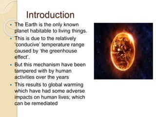 Introduction
 The Earth is the only known
planet habitable to living things.
 This is due to the relatively
‘conducive’ temperature range
caused by ‘the greenhouse
effect’.
 But this mechanism have been
tampered with by human
activities over the years
 This results to global warming
which have had some adverse
impacts on human lives; which
can be remediated
 
