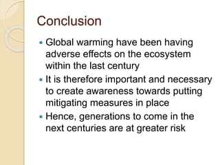 Conclusion
 Global warming have been having
adverse effects on the ecosystem
within the last century
 It is therefore important and necessary
to create awareness towards putting
mitigating measures in place
 Hence, generations to come in the
next centuries are at greater risk
 