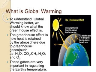 What is Global Warming
 To understand Global
Warming better, we
should know what the
green house effect is.
 The greenhouse effect is
how heat is retained
by the atmosphere due
to greenhouse
gases(such
as H2O, CO2,CH4,N2O,
and O3
 These gases are very
important in regulating
the Earth's temperature.
 